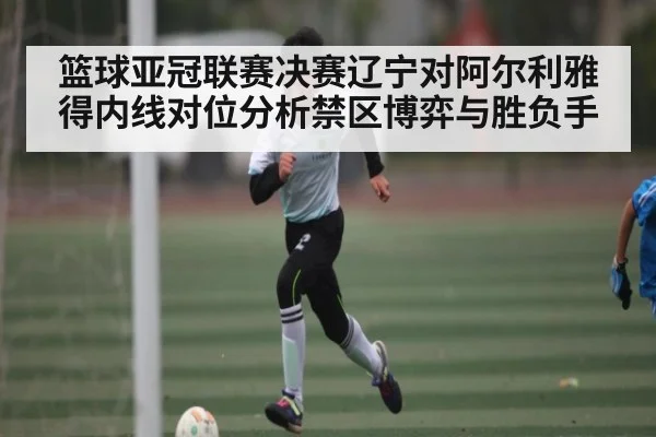 篮球亚冠联赛决赛辽宁对阿尔利雅得内线对位分析禁区博弈与胜负手