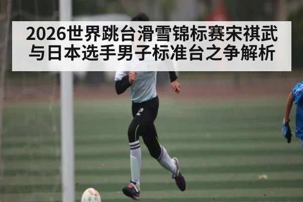 2026世界跳台滑雪锦标赛宋祺武与日本选手男子标准台之争解析